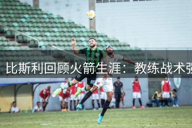 比斯利回顾火箭生涯：教练战术强迫投三分引质疑